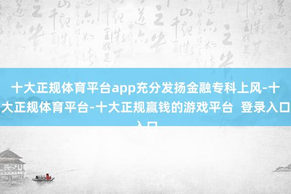 十大正规体育平台app充分发扬金融专科上风-十大正规体育平台-十大正规赢钱的游戏平台  登录入口