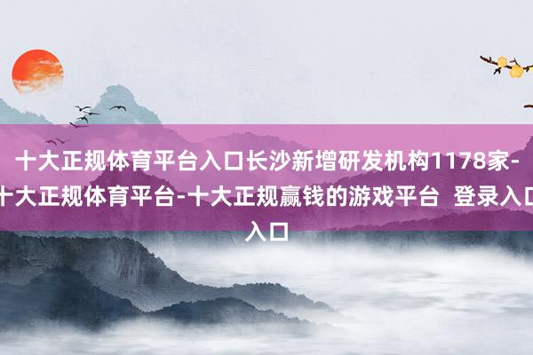 十大正规体育平台入口长沙新增研发机构1178家-十大正规体育平台-十大正规赢钱的游戏平台  登录入口