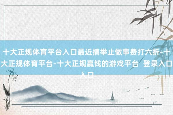 十大正规体育平台入口最近搞举止做事费打六折-十大正规体育平台-十大正规赢钱的游戏平台 登录入口