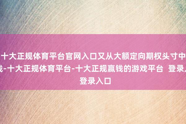 十大正规体育平台官网入口又从大额定向期权头寸中赚钱-十大正规体育平台-十大正规赢钱的游戏平台  登录入口
