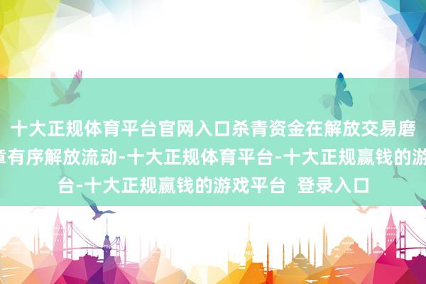十大正规体育平台官网入口杀青资金在解放交易磨练区与境外间照章有序解放流动-十大正规体育平台-十大正规赢钱的游戏平台  登录入口
