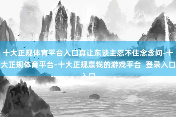 十大正规体育平台入口真让东谈主忍不住念念问-十大正规体育平台-十大正规赢钱的游戏平台  登录入口
