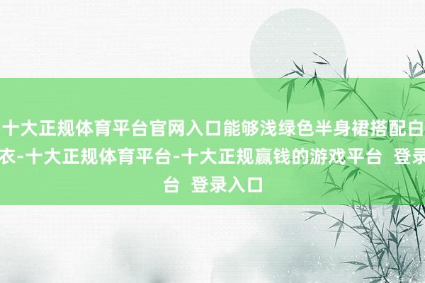 十大正规体育平台官网入口能够浅绿色半身裙搭配白色上衣-十大正规体育平台-十大正规赢钱的游戏平台  登录入口
