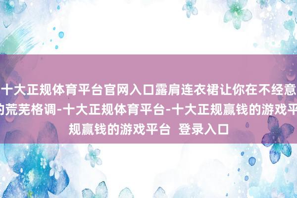 十大正规体育平台官网入口露肩连衣裙让你在不经意间展现我方的荒芜格调-十大正规体育平台-十大正规赢钱的游戏平台  登录入口
