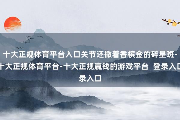 十大正规体育平台入口关节还撒着香槟金的碎星斑-十大正规体育平台-十大正规赢钱的游戏平台  登录入口
