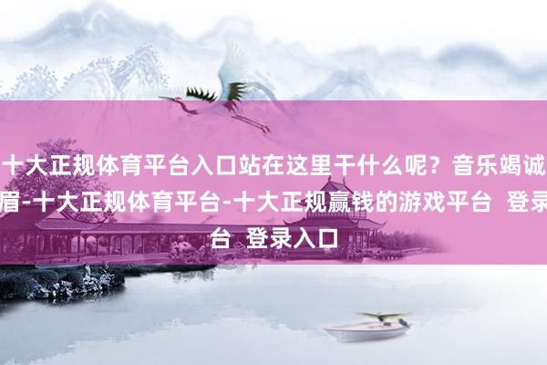 十大正规体育平台入口站在这里干什么呢？音乐竭诚皱着眉-十大正规体育平台-十大正规赢钱的游戏平台  登录入口
