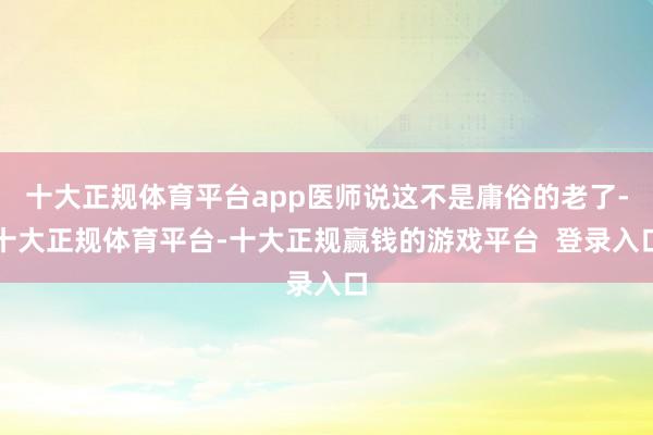 十大正规体育平台app医师说这不是庸俗的老了-十大正规体育平台-十大正规赢钱的游戏平台  登录入口