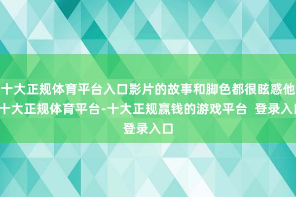 十大正规体育平台入口影片的故事和脚色都很眩惑他-十大正规体育平台-十大正规赢钱的游戏平台  登录入口