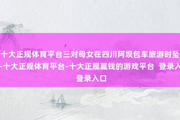 十大正规体育平台三对母女在四川阿坝包车旅游时坠河-十大正规体育平台-十大正规赢钱的游戏平台  登录入口