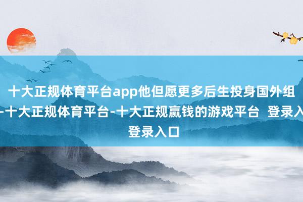 十大正规体育平台app他但愿更多后生投身国外组织-十大正规体育平台-十大正规赢钱的游戏平台  登录入口