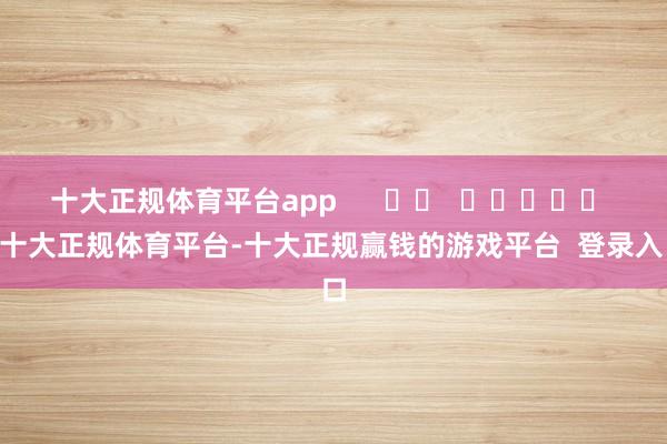 十大正规体育平台app      		  					  -十大正规体育平台-十大正规赢钱的游戏平台  登录入口