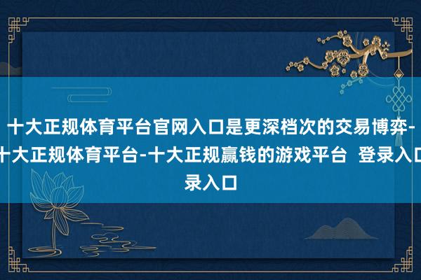 十大正规体育平台官网入口是更深档次的交易博弈-十大正规体育平台-十大正规赢钱的游戏平台 登录入口