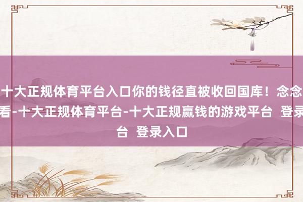 十大正规体育平台入口你的钱径直被收回国库!念念念念看-十大正规体育平台-十大正规赢钱的游戏平台 登录入口