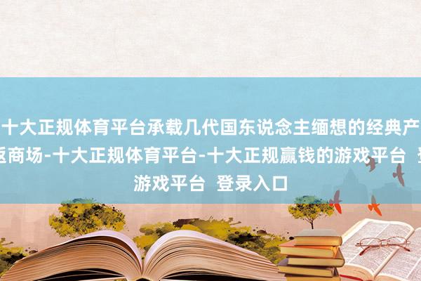 十大正规体育平台承载几代国东说念主缅想的经典产物将重返商场-十大正规体育平台-十大正规赢钱的游戏平台 登录入口