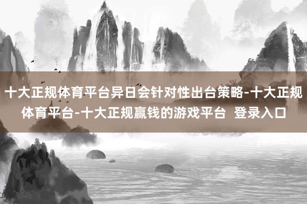 十大正规体育平台异日会针对性出台策略-十大正规体育平台-十大正规赢钱的游戏平台 登录入口
