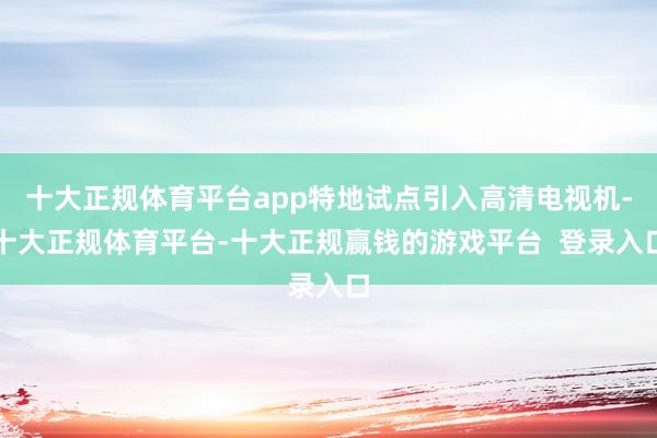 十大正规体育平台app特地试点引入高清电视机-十大正规体育平台-十大正规赢钱的游戏平台  登录入口