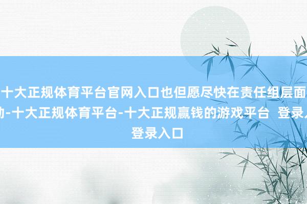 十大正规体育平台官网入口也但愿尽快在责任组层面激动-十大正规体育平台-十大正规赢钱的游戏平台  登录入口