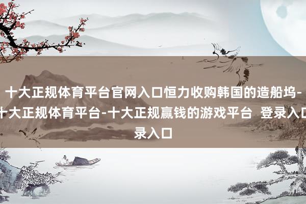 十大正规体育平台官网入口恒力收购韩国的造船坞-十大正规体育平台-十大正规赢钱的游戏平台 登录入口