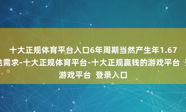 十大正规体育平台入口6年周期当然产生年1.67万亿更迭需求-十大正规体育平台-十大正规赢钱的游戏平台 登录入口