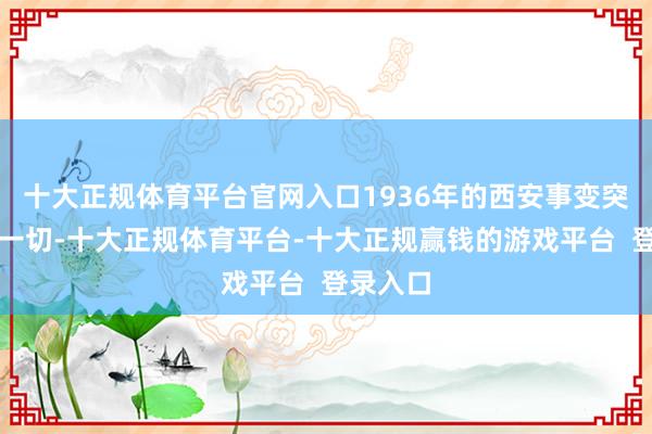 十大正规体育平台官网入口1936年的西安事变突破了这一切-十大正规体育平台-十大正规赢钱的游戏平台 登录入口