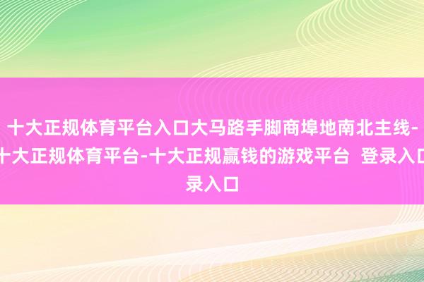 十大正规体育平台入口大马路手脚商埠地南北主线-十大正规体育平台-十大正规赢钱的游戏平台 登录入口
