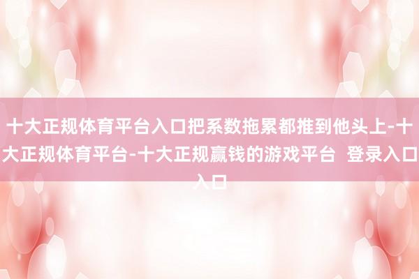 十大正规体育平台入口把系数拖累都推到他头上-十大正规体育平台-十大正规赢钱的游戏平台 登录入口