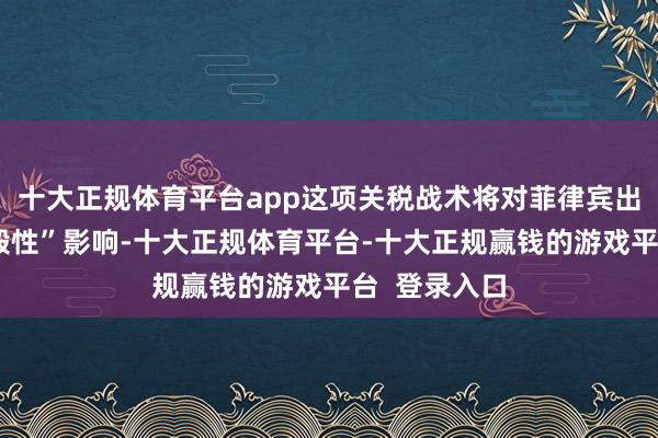 十大正规体育平台app这项关税战术将对菲律宾出口组成“烧毁性”影响-十大正规体育平台-十大正规赢钱的游戏平台 登录入口