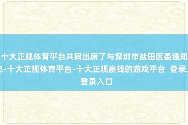 十大正规体育平台共同出席了与深圳市盐田区委通知李忠-十大正规体育平台-十大正规赢钱的游戏平台  登录入口