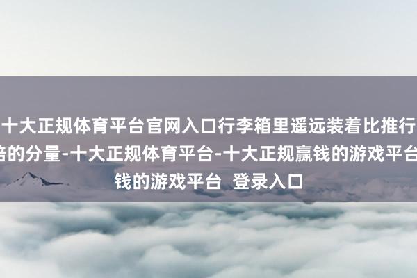 十大正规体育平台官网入口行李箱里遥远装着比推行需要多一倍的分量-十大正规体育平台-十大正规赢钱的游戏平台 登录入口