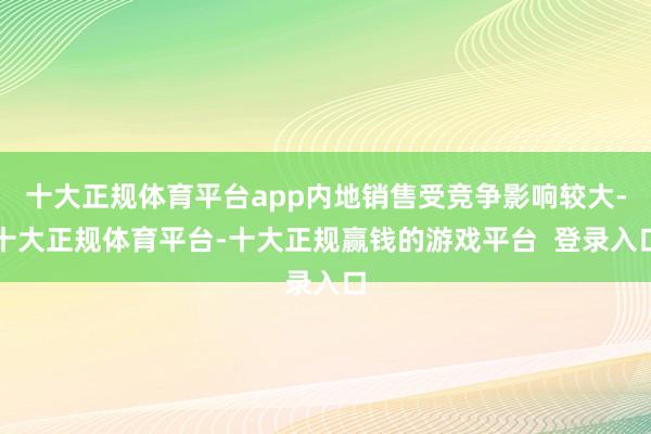 十大正规体育平台app内地销售受竞争影响较大-十大正规体育平台-十大正规赢钱的游戏平台  登录入口