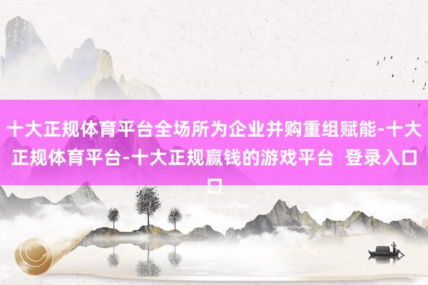 十大正规体育平台全场所为企业并购重组赋能-十大正规体育平台-十大正规赢钱的游戏平台 登录入口