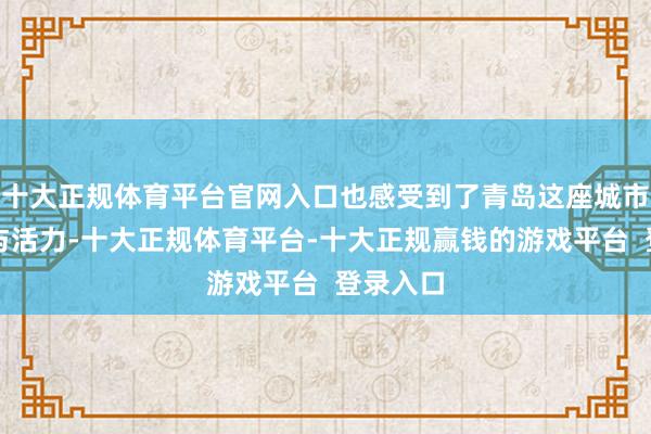 十大正规体育平台官网入口也感受到了青岛这座城市的通达与活力-十大正规体育平台-十大正规赢钱的游戏平台 登录入口