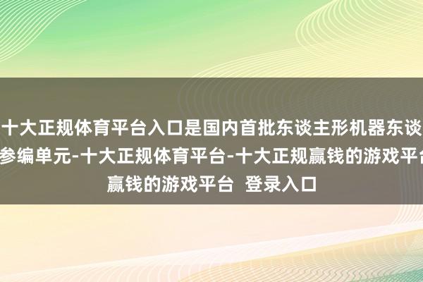 十大正规体育平台入口是国内首批东谈主形机器东谈主团体法式参编单元-十大正规体育平台-十大正规赢钱的游戏平台  登录入口