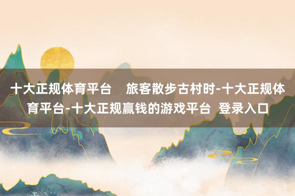 十大正规体育平台    旅客散步古村时-十大正规体育平台-十大正规赢钱的游戏平台  登录入口