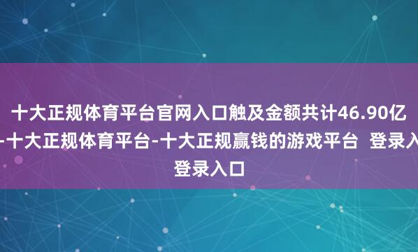十大正规体育平台官网入口触及金额共计46.90亿元-十大正规体育平台-十大正规赢钱的游戏平台  登录入口