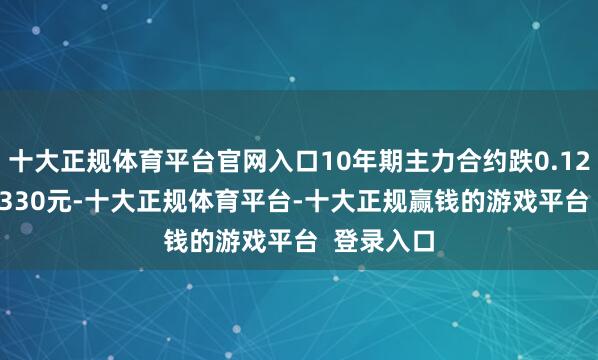 十大正规体育平台官网入口10年期主力合约跌0.12%报108.330元-十大正规体育平台-十大正规赢钱的游戏平台  登录入口